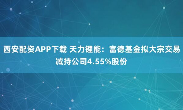 西安配资APP下载 天力锂能：富德基金拟大宗交易减持公司4.55%股份