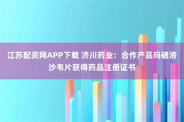 江苏配资网APP下载 济川药业：合作产品玛硒洛沙韦片获得药品注册证书