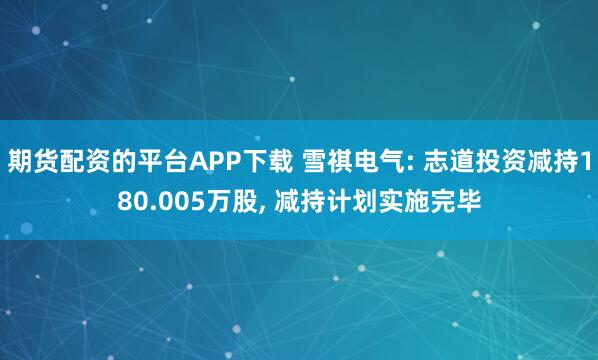 期货配资的平台APP下载 雪祺电气: 志道投资减持180.005万股, 减持计划实施完毕
