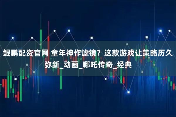 鲲鹏配资官网 童年神作滤镜？这款游戏让策略历久弥新_动画_哪吒传奇_经典