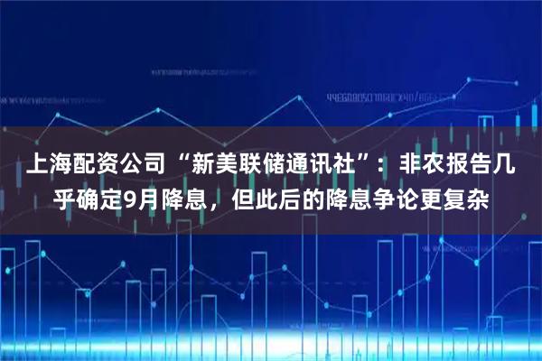 上海配资公司 “新美联储通讯社”：非农报告几乎确定9月降息，但此后的降息争论更复杂