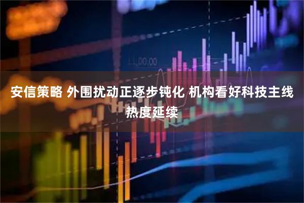 安信策略 外围扰动正逐步钝化 机构看好科技主线热度延续